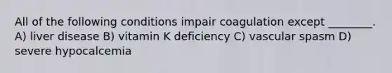 All of the following conditions impair coagulation except ________. A) liver disease B) vitamin K deficiency C) vascular spasm D) severe hypocalcemia