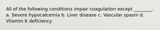 All of the following conditions impair coagulation except ________. a. Severe hypocalcemia b. Liver disease c. Vascular spasm d. Vitamin K deficiency