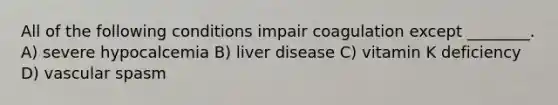 All of the following conditions impair coagulation except ________. A) severe hypocalcemia B) liver disease C) vitamin K deficiency D) vascular spasm