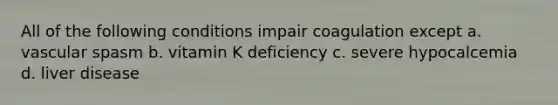 All of the following conditions impair coagulation except a. vascular spasm b. vitamin K deficiency c. severe hypocalcemia d. liver disease