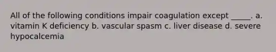 All of the following conditions impair coagulation except _____. a. vitamin K deficiency b. vascular spasm c. liver disease d. severe hypocalcemia