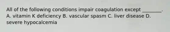 All of the following conditions impair coagulation except ________. A. vitamin K deficiency B. vascular spasm C. liver disease D. severe hypocalcemia