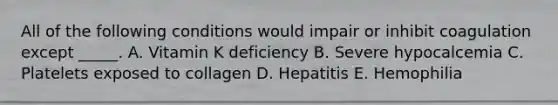 All of the following conditions would impair or inhibit coagulation except _____. A. Vitamin K deficiency B. Severe hypocalcemia C. Platelets exposed to collagen D. Hepatitis E. Hemophilia