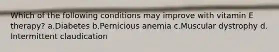 Which of the following conditions may improve with vitamin E therapy? ​a.​Diabetes ​b.​Pernicious anemia ​c.​Muscular dystrophy ​d.​Intermittent claudication