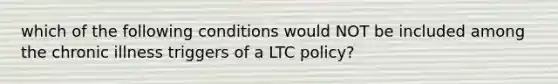 which of the following conditions would NOT be included among the chronic illness triggers of a LTC policy?