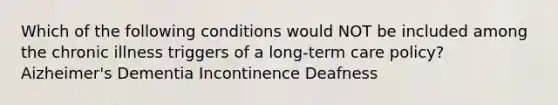 Which of the following conditions would NOT be included among the chronic illness triggers of a long-term care policy? Aizheimer's Dementia Incontinence Deafness