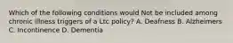 Which of the following conditions would Not be included among chronic illness triggers of a Ltc policy? A. Deafness B. Alzheimers C. Incontinence D. Dementia