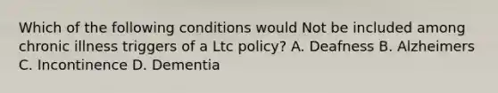 Which of the following conditions would Not be included among chronic illness triggers of a Ltc policy? A. Deafness B. Alzheimers C. Incontinence D. Dementia