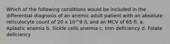 Which of the following conditions would be included in the differential diagnosis of an anemic adult patient with an absolute reticulocyte count of 20 x 10^9 /L and an MCV of 65 fl. a. Aplastic anemia b. Sickle cells anemia c. Iron deficiency d. Folate deficiency