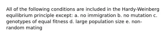 All of the following conditions are included in the Hardy-Weinberg equilibrium principle except: a. no immigration b. no mutation c. genotypes of equal fitness d. large population size e. non-random mating