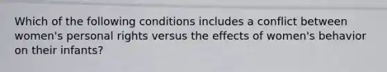 Which of the following conditions includes a conflict between women's personal rights versus the effects of women's behavior on their infants?