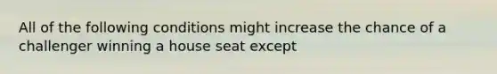 All of the following conditions might increase the chance of a challenger winning a house seat except