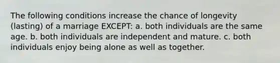 The following conditions increase the chance of longevity (lasting) of a marriage EXCEPT: a. both individuals are the same age. b. both individuals are independent and mature. c. both individuals enjoy being alone as well as together.