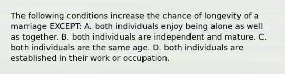 The following conditions increase the chance of longevity of a marriage EXCEPT: A. both individuals enjoy being alone as well as together. B. both individuals are independent and mature. C. both individuals are the same age. D. both individuals are established in their work or occupation.