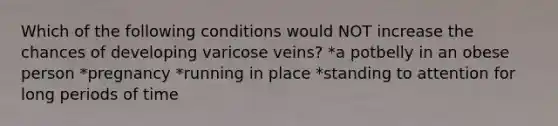 Which of the following conditions would NOT increase the chances of developing varicose veins? *a potbelly in an obese person *pregnancy *running in place *standing to attention for long periods of time