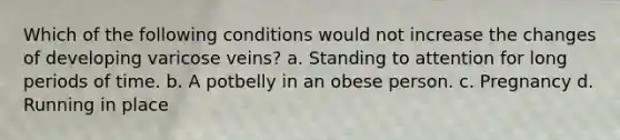 Which of the following conditions would not increase the changes of developing varicose veins? a. Standing to attention for long periods of time. b. A potbelly in an obese person. c. Pregnancy d. Running in place