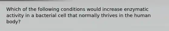 Which of the following conditions would increase enzymatic activity in a bacterial cell that normally thrives in the human body?