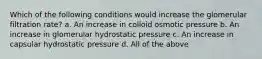 Which of the following conditions would increase the glomerular filtration rate? a. An increase in colloid osmotic pressure b. An increase in glomerular hydrostatic pressure c. An increase in capsular hydrostatic pressure d. All of the above