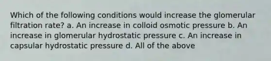 Which of the following conditions would increase the glomerular filtration rate? a. An increase in colloid osmotic pressure b. An increase in glomerular hydrostatic pressure c. An increase in capsular hydrostatic pressure d. All of the above