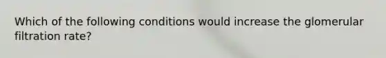 Which of the following conditions would increase the glomerular filtration rate?