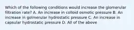 Which of the following conditions would increase the glomerular filtration rate? A. An increase in colloid osmotic pressure B. An increase in golmerular hydrostatic pressure C. An increase in capsular hydrostatic pressure D. All of the above