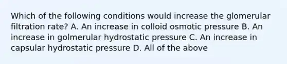 Which of the following conditions would increase the glomerular filtration rate? A. An increase in colloid osmotic pressure B. An increase in golmerular hydrostatic pressure C. An increase in capsular hydrostatic pressure D. All of the above