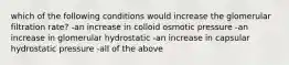 which of the following conditions would increase the glomerular filtration rate? -an increase in colloid osmotic pressure -an increase in glomerular hydrostatic -an increase in capsular hydrostatic pressure -all of the above