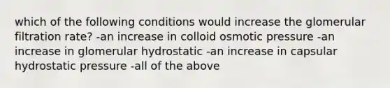 which of the following conditions would increase the glomerular filtration rate? -an increase in colloid osmotic pressure -an increase in glomerular hydrostatic -an increase in capsular hydrostatic pressure -all of the above