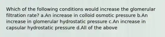 Which of the following conditions would increase the glomerular filtration rate? a.An increase in colloid osmotic pressure b.An increase in glomerular hydrostatic pressure c.An increase in capsular hydrostatic pressure d.All of the above