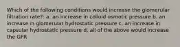 Which of the following conditions would increase the glomerular filtration rate?: a. an increase in colloid osmotic pressure b. an increase in glomerular hydrostatic pressure c. an increase in capsular hydrostatic pressure d. all of the above would increase the GFR