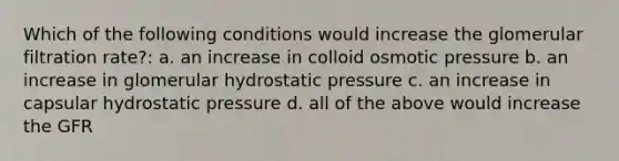 Which of the following conditions would increase the glomerular filtration rate?: a. an increase in colloid osmotic pressure b. an increase in glomerular hydrostatic pressure c. an increase in capsular hydrostatic pressure d. all of the above would increase the GFR