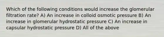 Which of the following conditions would increase the glomerular filtration rate? A) An increase in colloid osmotic pressure B) An increase in glomerular hydrostatic pressure C) An increase in capsular hydrostatic pressure D) All of the above