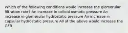 Which of the following conditions would increase the glomerular filtration rate? An increase in colloid osmotic pressure An increase in glomerular hydrostatic pressure An increase in capsular hydrostatic pressure All of the above would increase the GFR