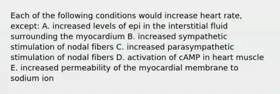 Each of the following conditions would increase heart rate, except: A. increased levels of epi in the interstitial fluid surrounding the myocardium B. increased sympathetic stimulation of nodal fibers C. increased parasympathetic stimulation of nodal fibers D. activation of cAMP in heart muscle E. increased permeability of the myocardial membrane to sodium ion