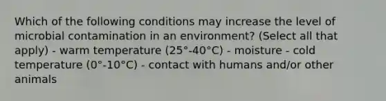 Which of the following conditions may increase the level of microbial contamination in an environment? (Select all that apply) - warm temperature (25°-40°C) - moisture - cold temperature (0°-10°C) - contact with humans and/or other animals