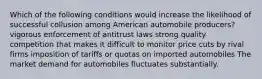 Which of the following conditions would increase the likelihood of successful collusion among American automobile producers? vigorous enforcement of antitrust laws strong quality competition that makes it difficult to monitor price cuts by rival firms imposition of tariffs or quotas on imported automobiles The market demand for automobiles fluctuates substantially.