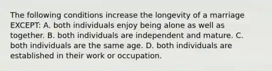 The following conditions increase the longevity of a marriage EXCEPT: A. both individuals enjoy being alone as well as together. B. both individuals are independent and mature. C. both individuals are the same age. D. both individuals are established in their work or occupation.