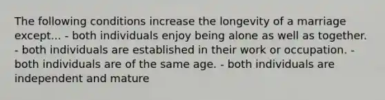 The following conditions increase the longevity of a marriage except... - both individuals enjoy being alone as well as together. - both individuals are established in their work or occupation. - both individuals are of the same age. - both individuals are independent and mature