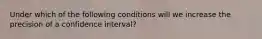 Under which of the following conditions will we increase the precision of a confidence interval?