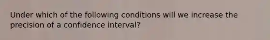 Under which of the following conditions will we increase the precision of a confidence interval?