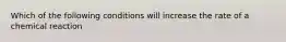 Which of the following conditions will increase the rate of a chemical reaction