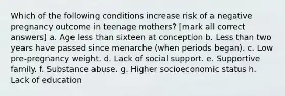 Which of the following conditions increase risk of a negative pregnancy outcome in teenage mothers? [mark all correct answers] a. Age less than sixteen at conception b. Less than two years have passed since menarche (when periods began). c. Low pre-pregnancy weight. d. Lack of social support. e. Supportive family. f. Substance abuse. g. Higher socioeconomic status h. Lack of education