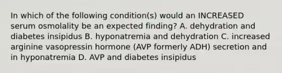 In which of the following condition(s) would an INCREASED serum osmolality be an expected finding? A. dehydration and diabetes insipidus B. hyponatremia and dehydration C. increased arginine vasopressin hormone (AVP formerly ADH) secretion and in hyponatremia D. AVP and diabetes insipidus