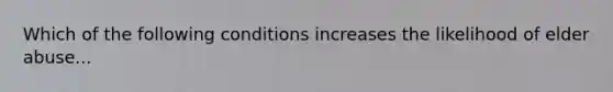 Which of the following conditions increases the likelihood of elder abuse...