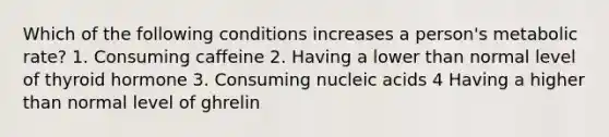 Which of the following conditions increases a person's metabolic rate? 1. Consuming caffeine 2. Having a lower than normal level of thyroid hormone 3. Consuming nucleic acids 4 Having a higher than normal level of ghrelin