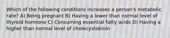 Which of the following conditions increases a person's metabolic rate? A) Being pregnant B) Having a lower than normal level of thyroid hormone C) Consuming essential fatty acids D) Having a higher than normal level of cholecystokinin