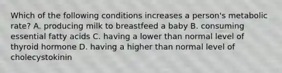 Which of the following conditions increases a person's metabolic rate? A. producing milk to breastfeed a baby B. consuming essential fatty acids C. having a lower than normal level of thyroid hormone D. having a higher than normal level of cholecystokinin