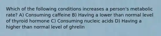 Which of the following conditions increases a person's metabolic rate? A) Consuming caffeine B) Having a lower than normal level of thyroid hormone C) Consuming nucleic acids D) Having a higher than normal level of ghrelin