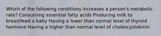 Which of the following conditions increases a person's metabolic rate? Consuming essential fatty acids Producing milk to breastfeed a baby Having a lower than normal level of thyroid hormone Having a higher than normal level of cholescystokinin