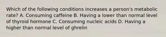 Which of the following conditions increases a person's metabolic rate? A. Consuming caffeine B. Having a lower than normal level of thyroid hormone C. Consuming nucleic acids D. Having a higher than normal level of ghrelin